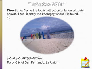 Directions: Name the tourist attraction or landmark being
shown. Then, identify the barangay where it is found.
12.
Poro Point Baywalk
Poro, City of San Fernando, La Union
 