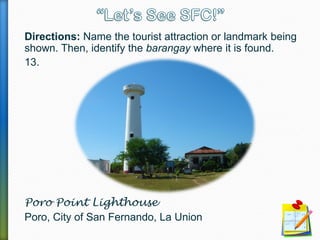 Directions: Name the tourist attraction or landmark being
shown. Then, identify the barangay where it is found.
13.
Poro Point Lighthouse
Poro, City of San Fernando, La Union
 