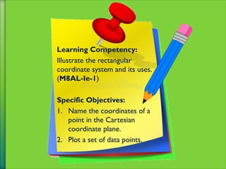 Learning Competency:
Illustrate the rectangular
coordinate system and its uses.
(M8AL-Ie-1)
Specific Objectives:
1. Name the coordinates of a
point in the Cartesian
coordinate plane.
2. Plot a set of data points.
 