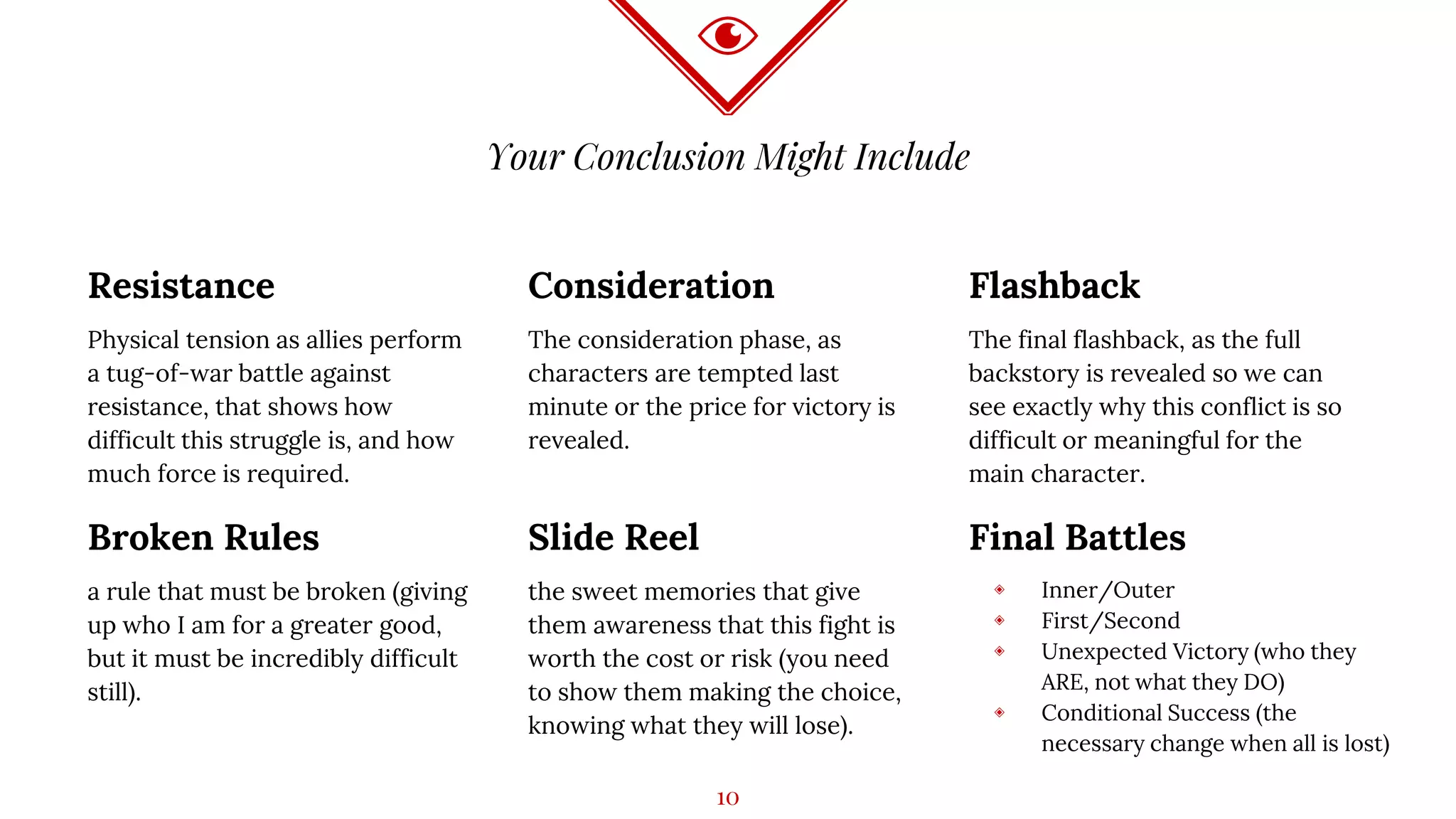 Your Conclusion Might Include
Resistance
Physical tension as allies perform
a tug-of-war battle against
resistance, that shows how
difficult this struggle is, and how
much force is required.
Consideration
The consideration phase, as
characters are tempted last
minute or the price for victory is
revealed.
Flashback
The final flashback, as the full
backstory is revealed so we can
see exactly why this conflict is so
difficult or meaningful for the
main character.
Broken Rules
a rule that must be broken (giving
up who I am for a greater good,
but it must be incredibly difficult
still).
Slide Reel
the sweet memories that give
them awareness that this fight is
worth the cost or risk (you need
to show them making the choice,
knowing what they will lose).
Final Battles
◈ Inner/Outer
◈ First/Second
◈ Unexpected Victory (who they
ARE, not what they DO)
◈ Conditional Success (the
necessary change when all is lost)
10
 