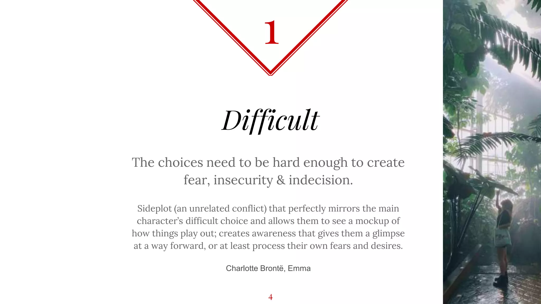 Difficult
The choices need to be hard enough to create
fear, insecurity & indecision.
Sideplot (an unrelated conflict) that perfectly mirrors the main
character’s difficult choice and allows them to see a mockup of
how things play out; creates awareness that gives them a glimpse
at a way forward, or at least process their own fears and desires.
Charlotte Brontë, Emma
1
4
 