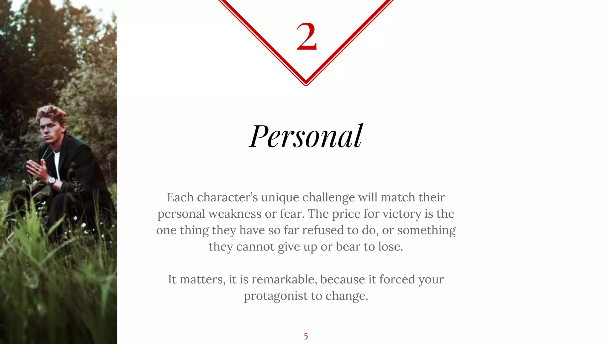 Personal
Each character’s unique challenge will match their
personal weakness or fear. The price for victory is the
one thing they have so far refused to do, or something
they cannot give up or bear to lose.
It matters, it is remarkable, because it forced your
protagonist to change.
2
5
 