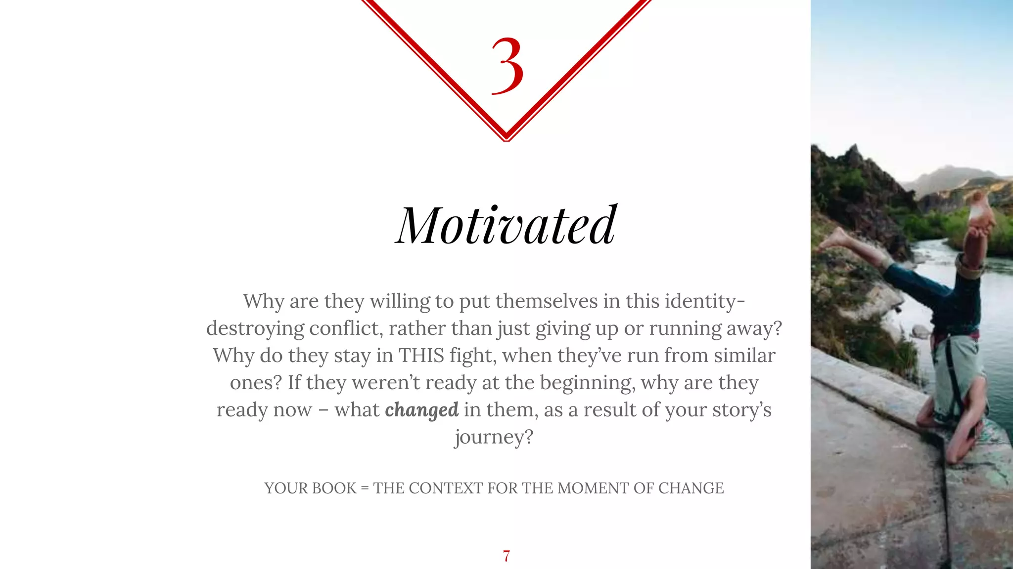 Motivated
Why are they willing to put themselves in this identity-
destroying conflict, rather than just giving up or running away?
Why do they stay in THIS fight, when they’ve run from similar
ones? If they weren’t ready at the beginning, why are they
ready now – what changed in them, as a result of your story’s
journey?
YOUR BOOK = THE CONTEXT FOR THE MOMENT OF CHANGE
3
7
 