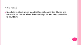 NINE HELLS
 Nine hells is about an old man that has gotten married 9 times and
each time he kills his wives. Then one night all 9 of them come back
to haunt him.
 