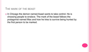 THE MARK OF THE BEAST
 In Chicago the demon named Asael wants to take control. He is
choosing people to enslave. The mark of the beast follows the
protagonist named Max and how he tries to survive being hunted by
the first person to be marked.
 
