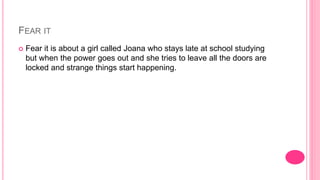 FEAR IT
 Fear it is about a girl called Joana who stays late at school studying
but when the power goes out and she tries to leave all the doors are
locked and strange things start happening.
 