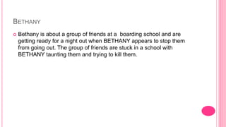BETHANY
 Bethany is about a group of friends at a boarding school and are
getting ready for a night out when BETHANY appears to stop them
from going out. The group of friends are stuck in a school with
BETHANY taunting them and trying to kill them.
 