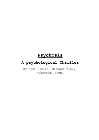 PsychosisA psychological ThrillerBy Kozi Muzira, Michael Tibby, Mohammed, Leon.  <br />Overview<br />Psychosis is a twisted tale of a young school girl who recently moved house and is struggling with a complicated family life. On the surface she appears to be a normal, hardworking girl. But underneath lies an unexpected story of betrayal and personal perception of right and wrong. <br />Character<br />NameInformationSummarySusanAged 40, The Mum, White.She is passive, believes in the male being head of the house. Cares a lot for her newborn baby.FatherAged 51, The Dad, White.Head of the household, abusive, drunken man. Stress of working in the city drove him to move to the country-side.AngelicaAged 14, She is the middle child.Very smart, intelligent girl, intelligence repressed by father, she is neglected by family, plays the piano, relies on company of imaginary friend.StephenAged 17, He is the oldest son.Badly behaved, dropped out of school, unable to hold steady job, relies on parents for support, always argues with his father.JoeAged 2, He is the youngest.Is the apple of his mothers eye, claims lots of attention, is seen as rival by Angelica.<br />Outline<br />Beginning: Who is this girl? What makes her so special? Who is her friend?<br />Middle: How does she deal with the death of her dad? Who was responsible for the death? <br />End: Can she come to terms with her problem? What was her ultimate motive behind her crime?  <br />Synopsis<br />The film starts with a family who recently moved house. The family consists of Mum, dad, older brother, girl and younger brother. The controlling, abusive dad moves there to escape pressure of city life. The dad and older brother are constantly arguing, and the mum is obsessed with the newborn baby. This leads to the neglect of the young daughter, who soon begins to resent every member of the family. Soon after they move to the country, the father and son begin arguing more. Deprived of company, the girl creates an imaginary companion of her own whom she turns to for advice and friendship. <br />One night after an argument between the father and son, a pair of hands is seen smothering the drunken father with a pillow while he sleeps leading to his death. We are unaware of the person behind the attack, although all signs lead towards the brother being guilty, and he is quickly sent to prison. This leads to a grief stricken mother who is easily controlled by her daughter and an ultimately female led household. We are later shown signs to hint the guilty side of the girl, the story is unveiled through the use of the girls imaginary friend.<br />The film is resolved in the end through the girls acceptance of the murders she committed, and the audience’s ultimate choice to sympathise with her or not. <br />Info<br />Rated 15 by the Author. This is because the movie contains scenes of psychological horror such as the killing of family members and the fact that the killer is a little girl, it could be shocking for a young audience. However keeping it 15 allows a for wider target audience to achieve more profit.  <br />Approx 90 minutes long as my research shows that this is a common length for thriller films and it is an appropriate length for a thriller as too much build may cause the audience to begin losing interest.<br />Produced by Castle Rock Entertainment – Castle Rock have produced many thriller classics such as The Shawshank Redemption and Misery It is owned the Warner Bros. Company so has a large amount of support.<br />