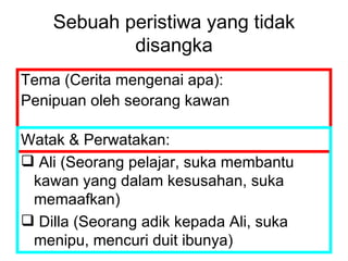 Sebuah peristiwa yang tidak disangka Tema (Cerita mengenai apa): Penipuan oleh seorang kawan Watak & Perwatakan: Ali (Seorang pelajar, suka membantu kawan yang dalam kesusahan, suka memaafkan) Dilla (Seorang adik kepada Ali, suka menipu, mencuri duit ibunya)  