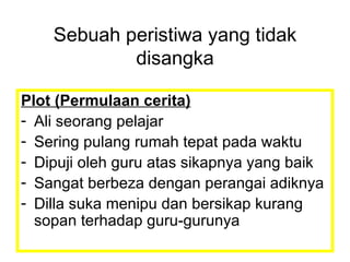 Plot (Permulaan cerita) Ali seorang pelajar  Sering pulang rumah tepat pada waktu Dipuji oleh guru atas sikapnya yang baik Sangat berbeza dengan perangai adiknya Dilla suka menipu dan bersikap kurang sopan terhadap guru-gurunya Sebuah peristiwa yang tidak disangka 