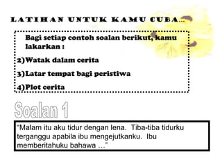 Latihan untuk kamu cuba… Bagi setiap contoh soalan berikut, kamu lakarkan : Watak dalam cerita Latar tempat bagi peristiwa Plot cerita “ Malam itu aku tidur dengan lena.  Tiba-tiba tidurku terganggu apabila ibu mengejutkanku.  Ibu memberitahuku bahawa …” Soalan 1 