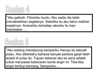 Soalan 4 “ Aku gelisah. Fikiranku buntu. Aku sedar dia telah mendedahkan segalanya. Seketika itu aku benci melihat wajahnya. Amarahku terhadap rakanku itu kian membakar…..  Soalan 5 “ Aku sedang mendayung sampanku menuju ke sebuah pulau. Aku diberitahu bahawa banyak perkara ganjil telah terjadi di pulau itu. Tujuan sebenar aku ke sana adalah untuk menyiasat kebenaran berita angin ini. Tiba-tiba angin bertiup kencang. Sampanku… 