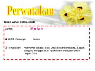Perwatakan Sikap watak dalam cerita Contoh:   Mulan Watak utamanya: Mulan Perwatakan: menyamar sebagai lelaki untuk keluar berperang,  Sopan,  sanggup menggadaikan nyawa demi menyelamatkan  negara Cina 