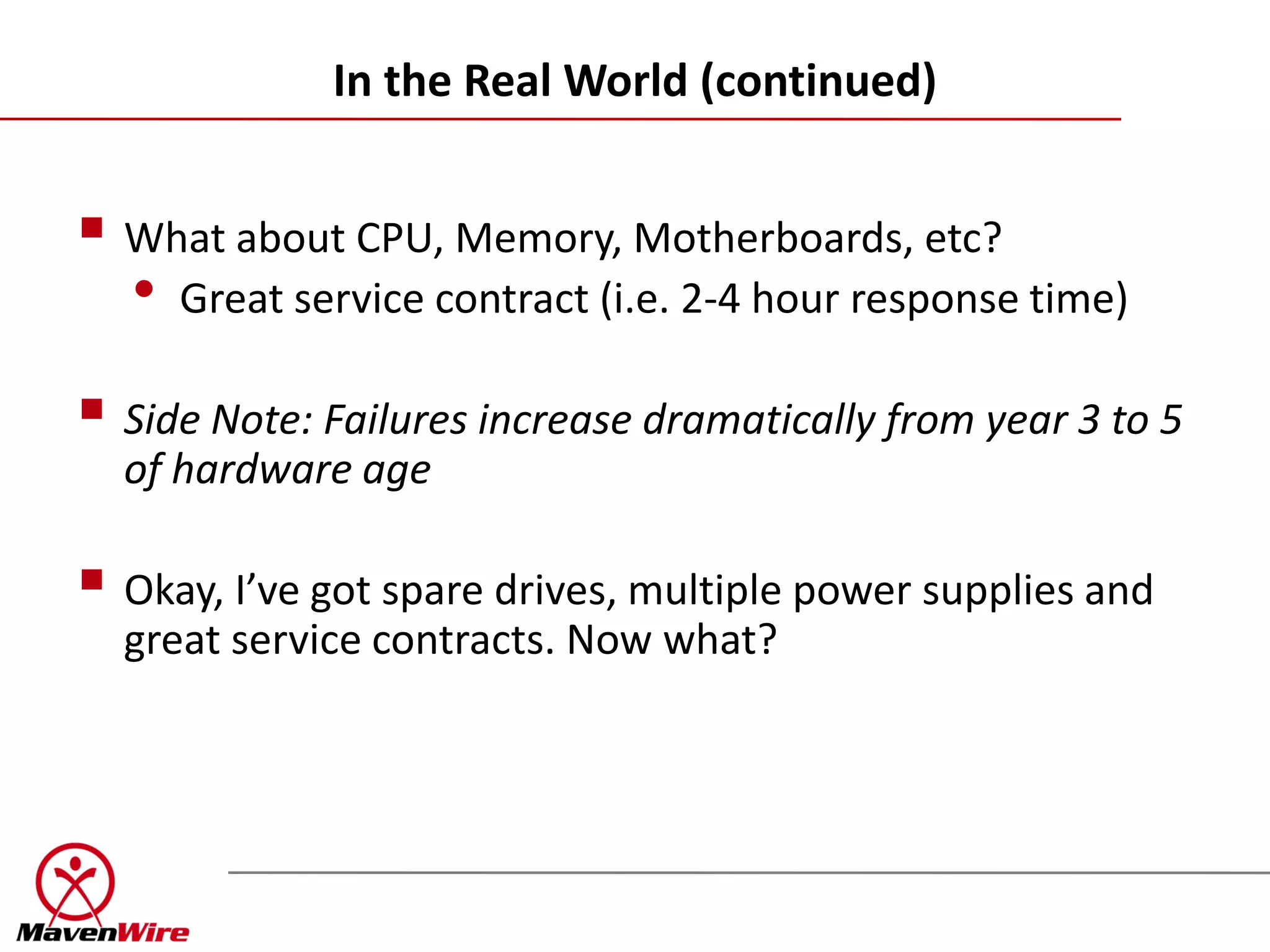 In the Real World (continued)


 What about CPU, Memory, Motherboards, etc?
  • Great service contract (i.e. 2-4 hour response time)
 Side Note: Failures increase dramatically from year 3 to 5
  of hardware age

 Okay, I’ve got spare drives, multiple power supplies and
  great service contracts. Now what?
 