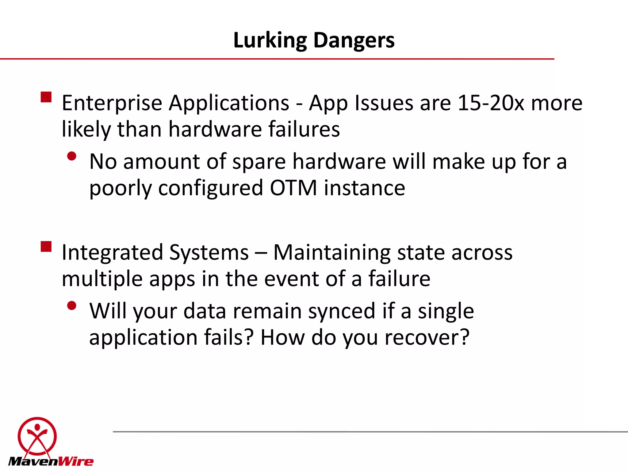 Lurking Dangers

 Enterprise Applications - App Issues are 15-20x more
  likely than hardware failures
   • No amount of spare hardware will make up for a
      poorly configured OTM instance

 Integrated Systems – Maintaining state across
  multiple apps in the event of a failure
  • Will your data remain synced if a single
    application fails? How do you recover?
 