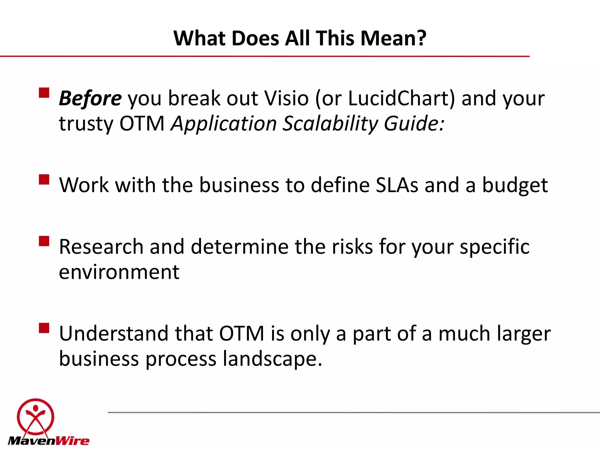 What Does All This Mean?

 Before you break out Visio (or LucidChart) and your
  trusty OTM Application Scalability Guide:

 Work with the business to define SLAs and a budget
 Research and determine the risks for your specific
  environment

 Understand that OTM is only a part of a much larger
  business process landscape.
 
