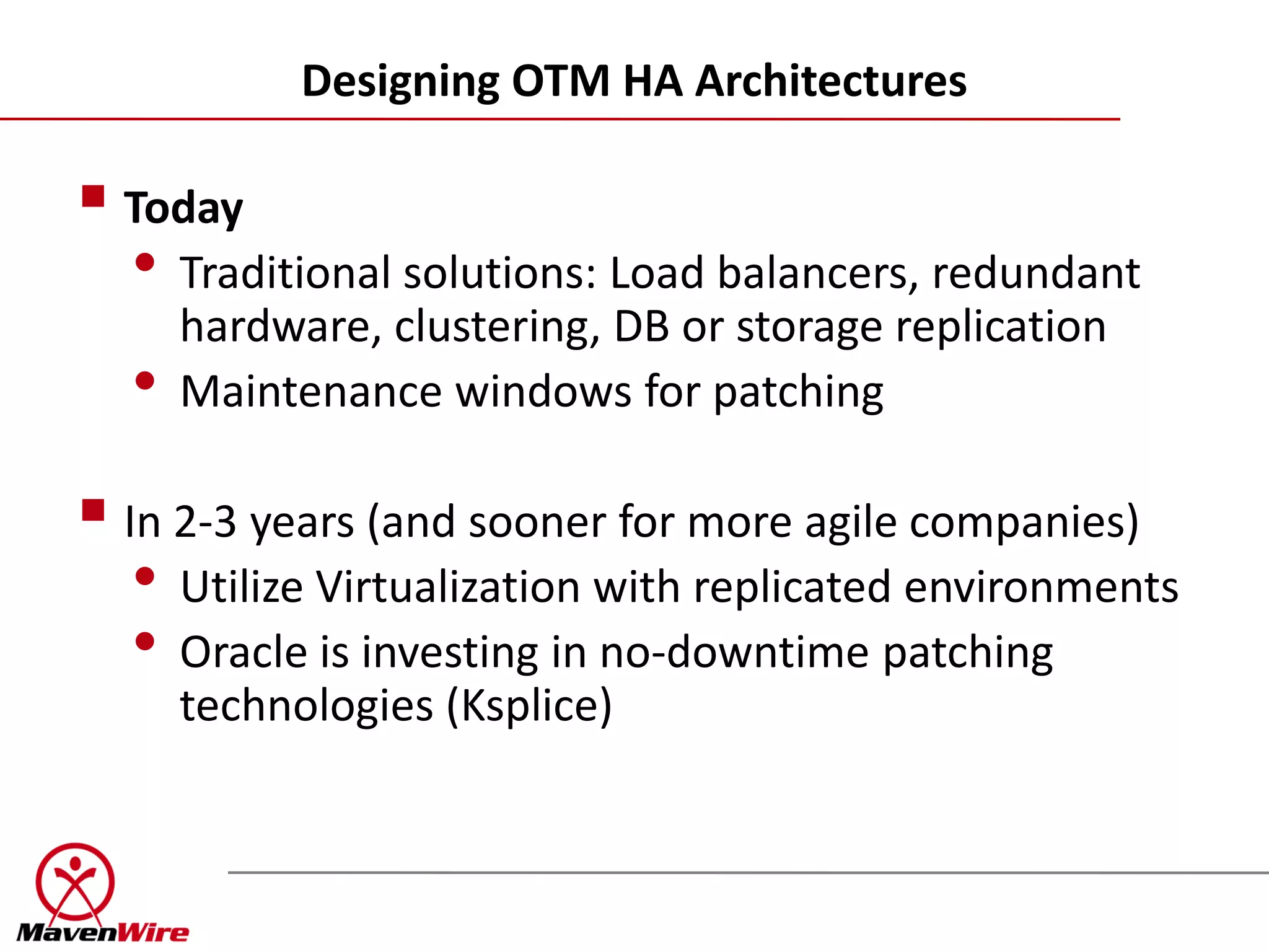 Designing OTM HA Architectures

 Today
  • Traditional solutions: Load balancers, redundant
      hardware, clustering, DB or storage replication
  •   Maintenance windows for patching

 In 2-3 years (and sooner for more agile companies)
   • Utilize Virtualization with replicated environments
   • Oracle is investing in no-downtime patching
      technologies (Ksplice)
 