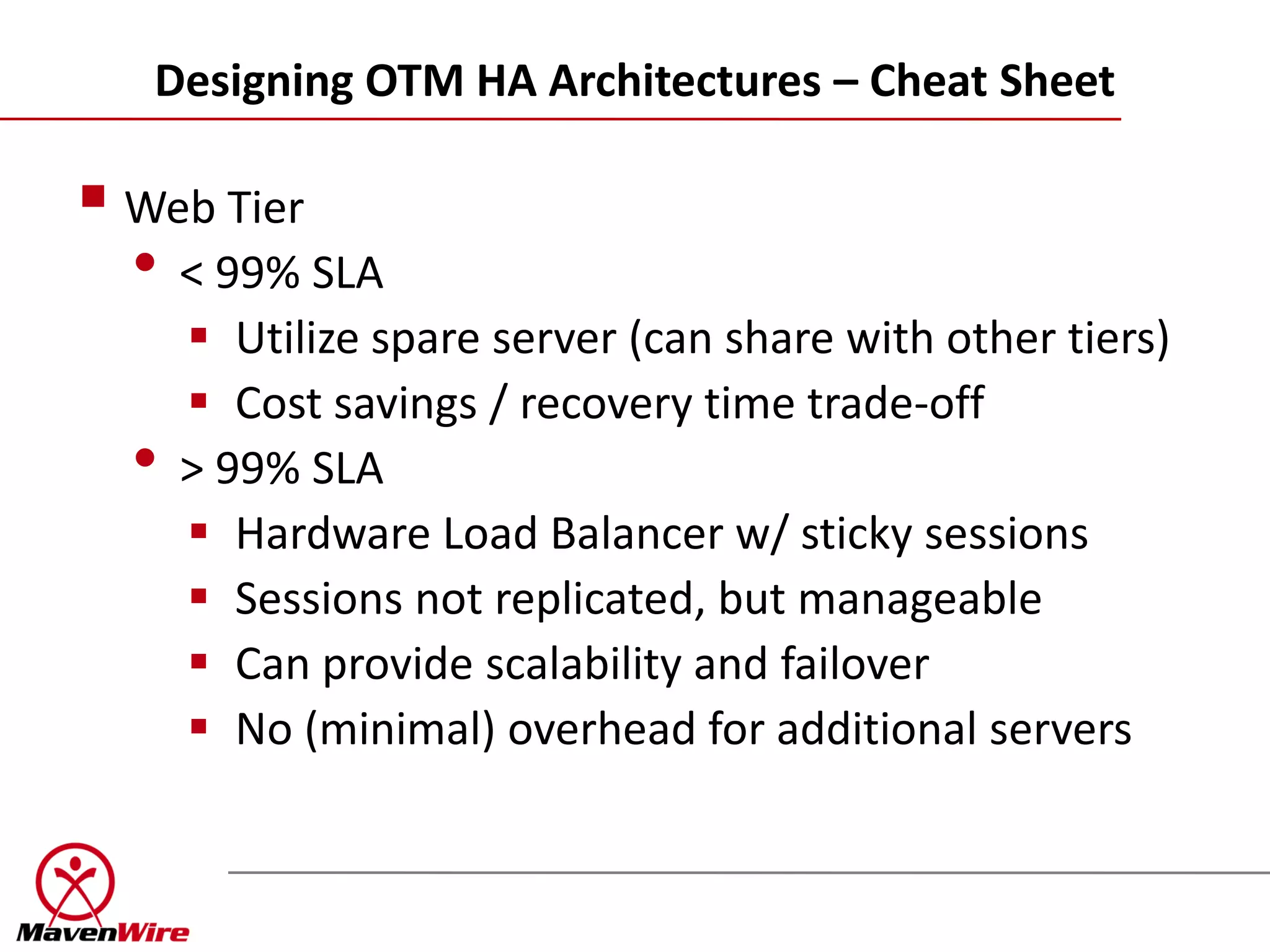 Designing OTM HA Architectures – Cheat Sheet

 Web Tier
  • < 99% SLA
       Utilize spare server (can share with other tiers)
       Cost savings / recovery time trade-off
  •   > 99% SLA
       Hardware Load Balancer w/ sticky sessions
       Sessions not replicated, but manageable
       Can provide scalability and failover
       No (minimal) overhead for additional servers
 