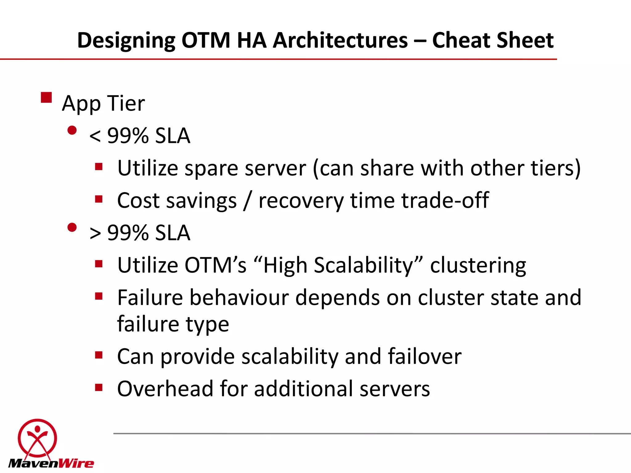 Designing OTM HA Architectures – Cheat Sheet

 App Tier
  • < 99% SLA
       Utilize spare server (can share with other tiers)
       Cost savings / recovery time trade-off
  •   > 99% SLA
       Utilize OTM’s “High Scalability” clustering
       Failure behaviour depends on cluster state and
         failure type
       Can provide scalability and failover
       Overhead for additional servers
 