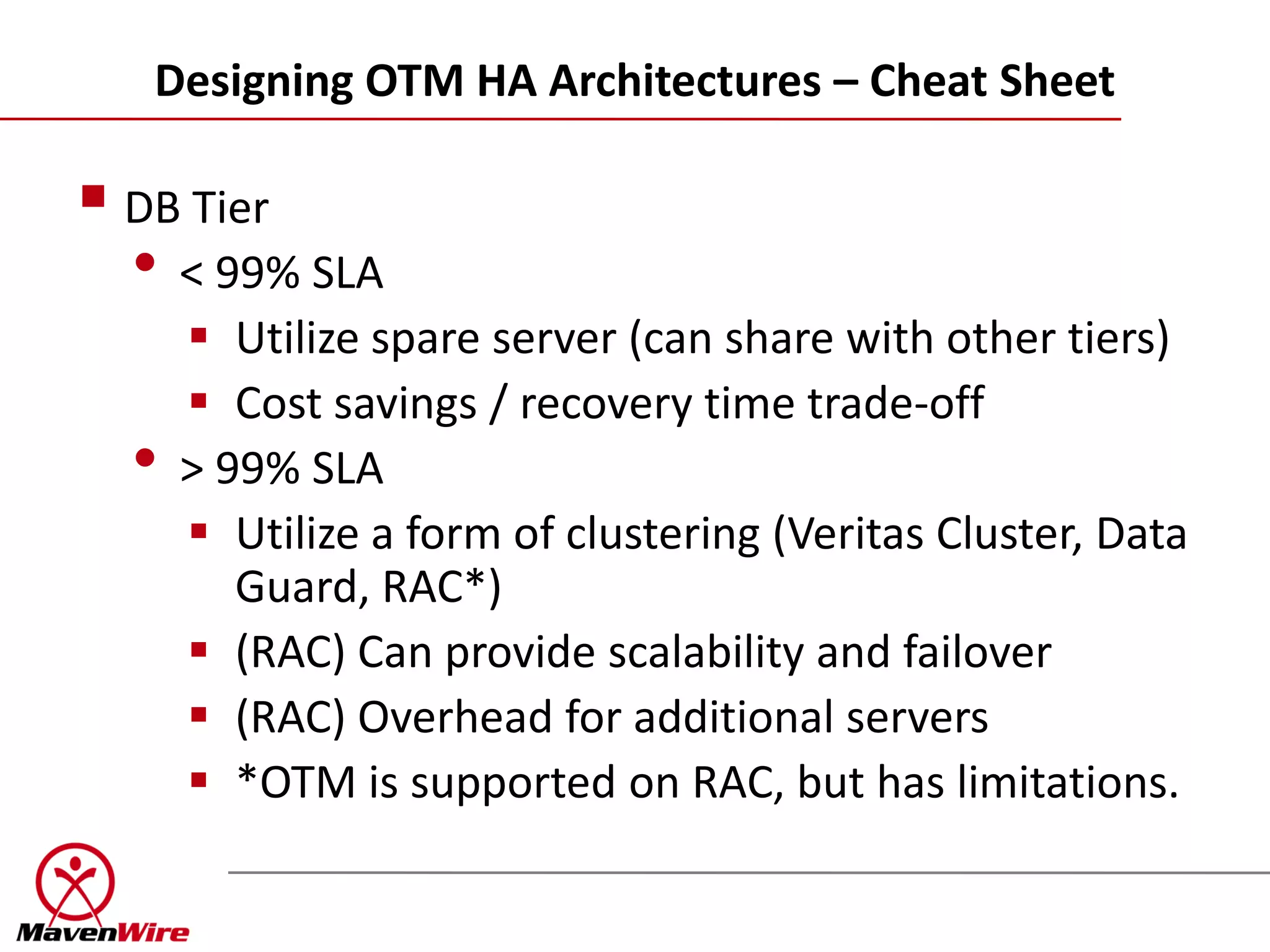 Designing OTM HA Architectures – Cheat Sheet

 DB Tier
  • < 99% SLA
       Utilize spare server (can share with other tiers)
       Cost savings / recovery time trade-off
  •   > 99% SLA
       Utilize a form of clustering (Veritas Cluster, Data
         Guard, RAC*)
       (RAC) Can provide scalability and failover
       (RAC) Overhead for additional servers
       *OTM is supported on RAC, but has limitations.
 
