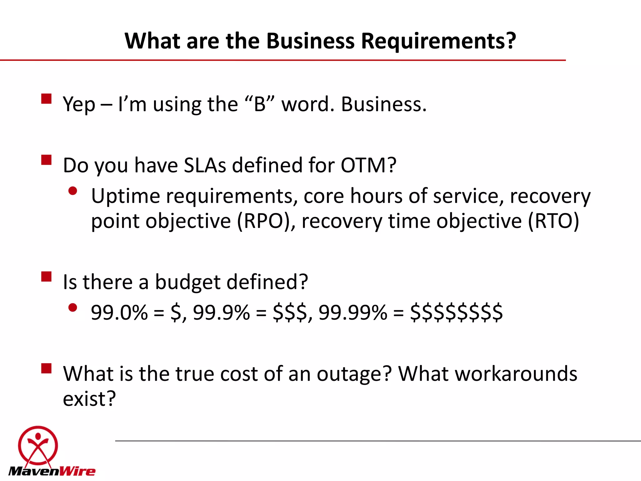 What are the Business Requirements?

 Yep – I’m using the “B” word. Business.
 Do you have SLAs defined for OTM?
  • Uptime requirements, core hours of service, recovery
     point objective (RPO), recovery time objective (RTO)

 Is there a budget defined?
   • 99.0% = $, 99.9% = $$$, 99.99% = $$$$$$$$
 What is the true cost of an outage? What workarounds
  exist?
 