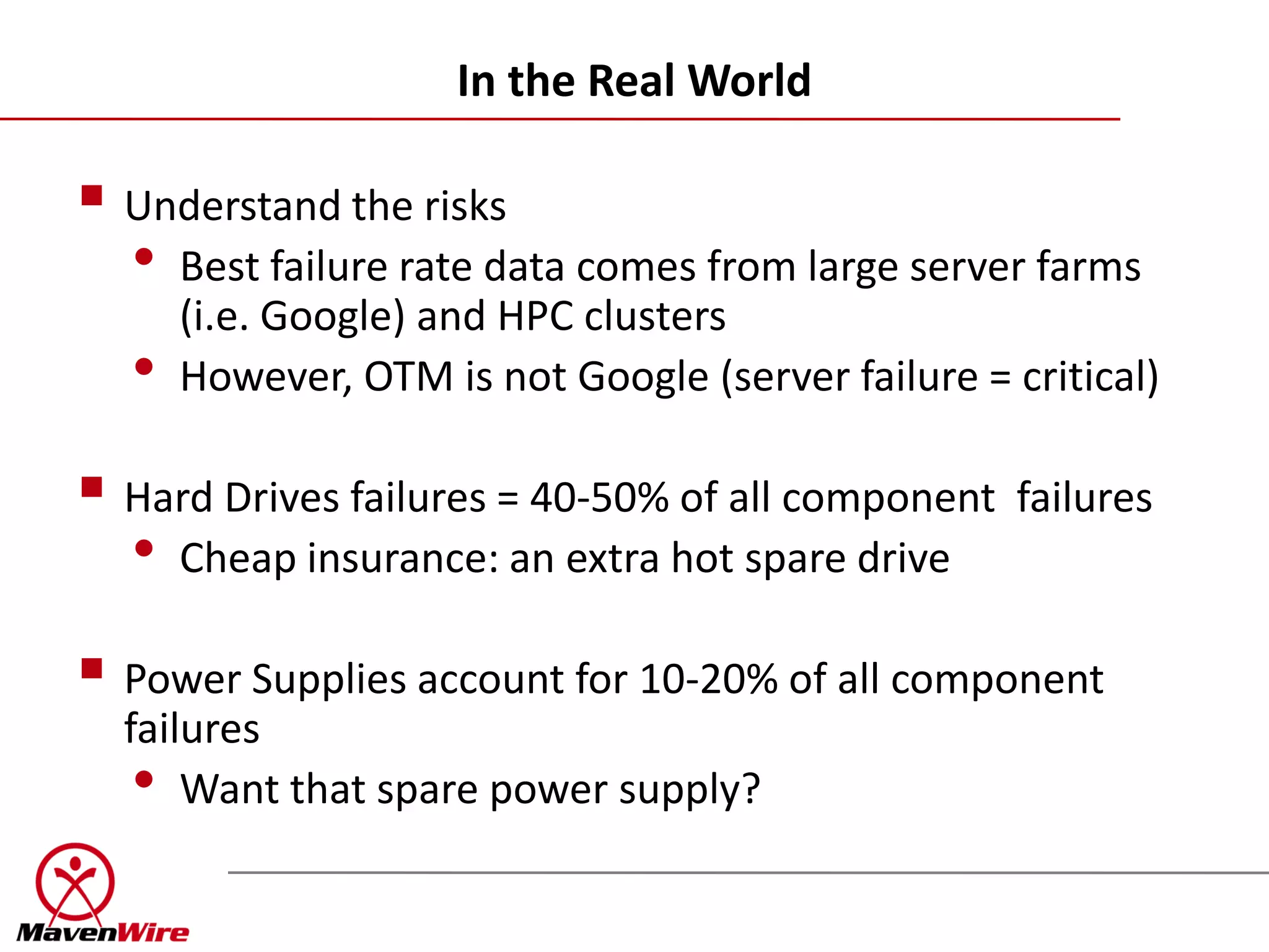In the Real World

 Understand the risks
  • Best failure rate data comes from large server farms
      (i.e. Google) and HPC clusters
  •   However, OTM is not Google (server failure = critical)

 Hard Drives failures = 40-50% of all component failures
  • Cheap insurance: an extra hot spare drive
 Power Supplies account for 10-20% of all component
  failures
   • Want that spare power supply?
 