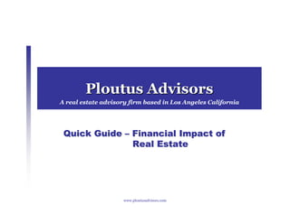 Ploutus Advisors
A real estate advisory firm based in Los Angeles California




 Quick Guide – Financial Impact of
               Real Estate




                     www.ploutusadvisors.com
 