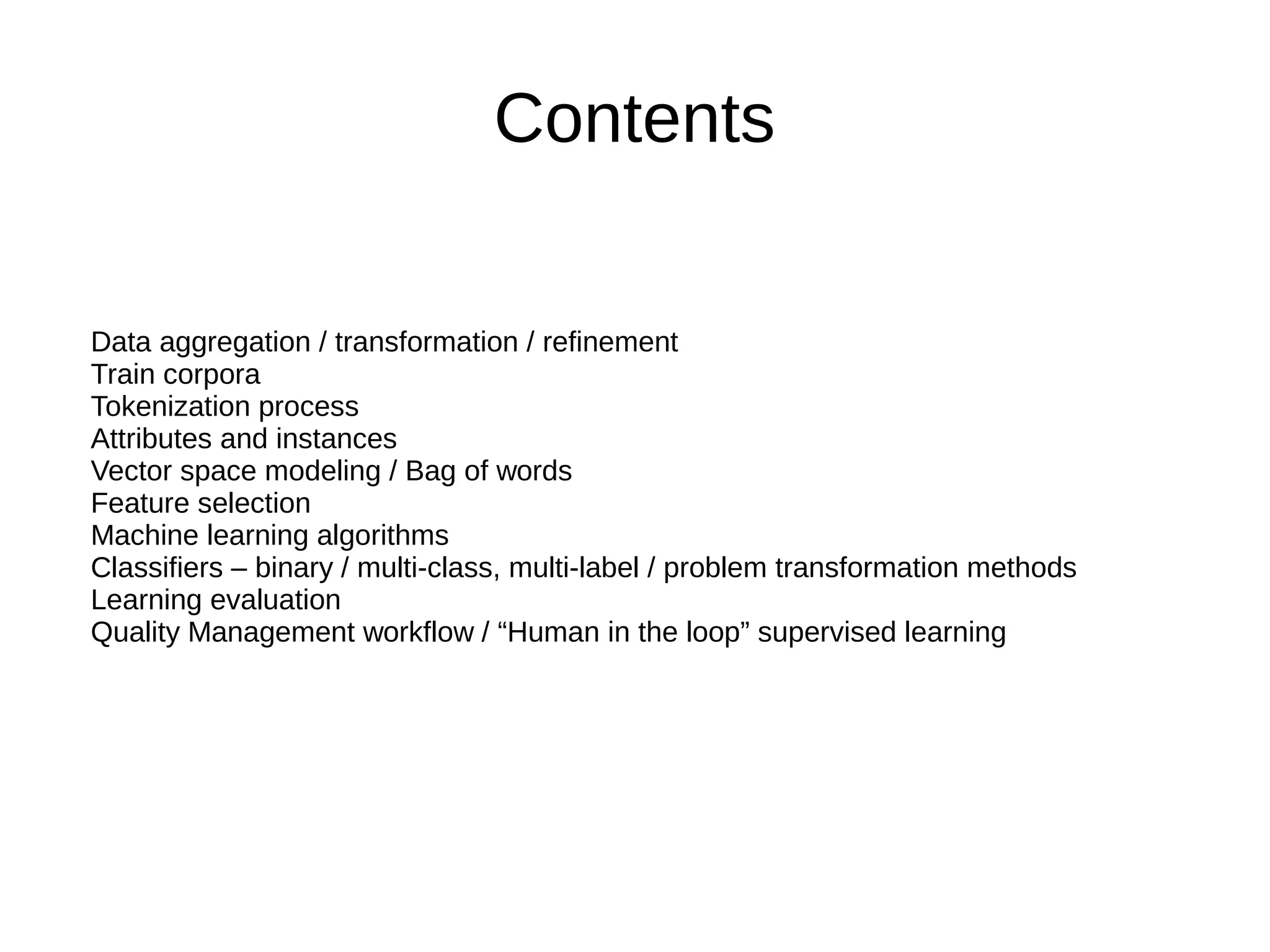 Contents
Data aggregation / transformation / refinement
Train corpora
Tokenization process
Attributes and instances
Vector space modeling / Bag of words
Feature selection
Machine learning algorithms
Classifiers – binary / multi-class, multi-label / problem transformation methods
Learning evaluation
Quality Management workflow / “Human in the loop” supervised learning
 