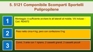 5. 5121 Componibile Scomparti Sportelli
Polipropilene
1
Montaggio: è sufficiente avvitare le ali laterali al mobile. Viti incluse -
Cod. RE4072
2
Peso netto circa 4 kg, pero con confezione 5 kg
3
Comó, 3 ante con 1 ripiano, 2 cassetti grandi, 2 cassetti piccoli
 