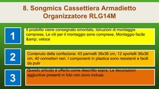 8. Songmics Cassettiera Armadietto
Organizzatore RLG14M
1
Il prodotto viene consegnato smontato, Istruzioni di montaggio
comprese, Le viti per il montaggio sono comprese, Montaggio facile
&amp; veloce
2
Contenuto della confezione: 43 pannelli 36x36 cm, 12 sportelli 36x36
cm, 40 connettori neri. I componenti in plastica sono resistenti e facili
da pulir
3
Questo articolo é offerto come descritto sopra. Le decorazioni
aggiuntive presenti in foto non sono incluse.
 