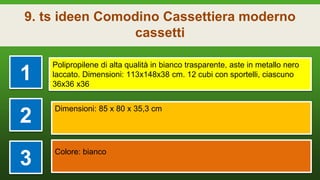 9. ts ideen Comodino Cassettiera moderno
cassetti
1
Polipropilene di alta qualità in bianco trasparente, aste in metallo nero
laccato. Dimensioni: 113x148x38 cm. 12 cubi con sportelli, ciascuno
36x36 x36
2
Dimensioni: 85 x 80 x 35,3 cm
3
Colore: bianco
 