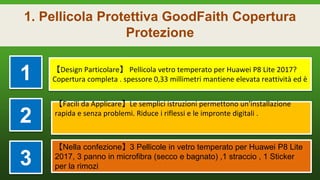 1. Pellicola Protettiva GoodFaith Copertura
Protezione
1 【Design Particolare】 Pellicola vetro temperato per Huawei P8 Lite 2017?
Copertura completa . spessore 0,33 millimetri mantiene elevata reattività ed è
2
【Facili da Applicare】Le semplici istruzioni permettono un'installazione
rapida e senza problemi. Riduce i riflessi e le impronte digitali .
3
【Nella confezione】3 Pellicole in vetro temperato per Huawei P8 Lite
2017, 3 panno in microfibra (secco e bagnato) ,1 straccio , 1 Sticker
per la rimozi
 