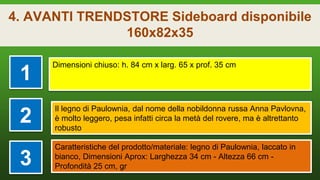 4. AVANTI TRENDSTORE Sideboard disponibile
160x82x35
1
Dimensioni chiuso: h. 84 cm x larg. 65 x prof. 35 cm
2
Il legno di Paulownia, dal nome della nobildonna russa Anna Pavlovna,
è molto leggero, pesa infatti circa la metà del rovere, ma è altrettanto
robusto
3
Caratteristiche del prodotto/materiale: legno di Paulownia, laccato in
bianco, Dimensioni Aprox: Larghezza 34 cm - Altezza 66 cm -
Profondità 25 cm, gr
 
