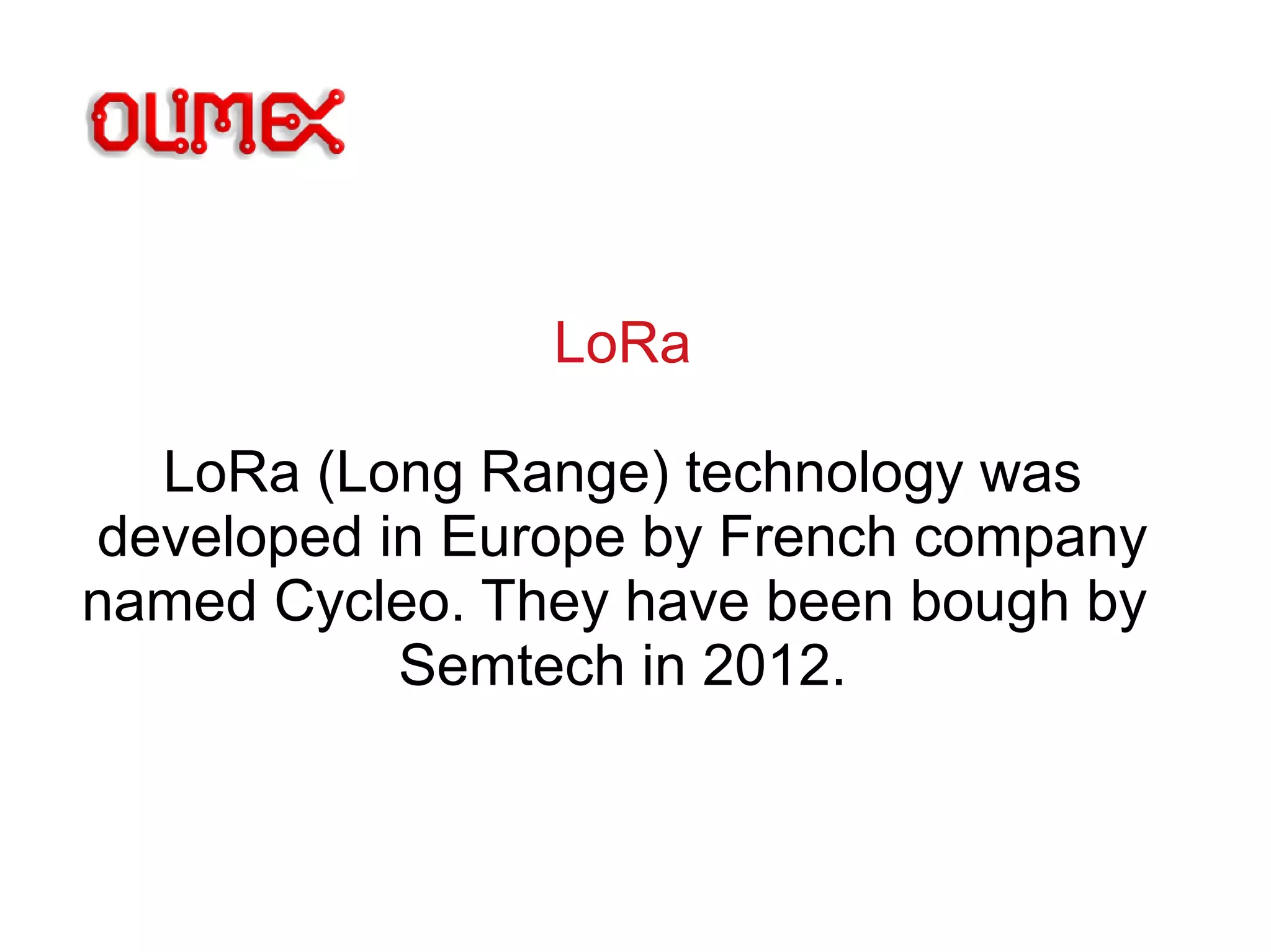 LoRa
LoRa (Long Range) technology was
developed in Europe by French company
named Cycleo. They have been bough by
Semtech in 2012.
 