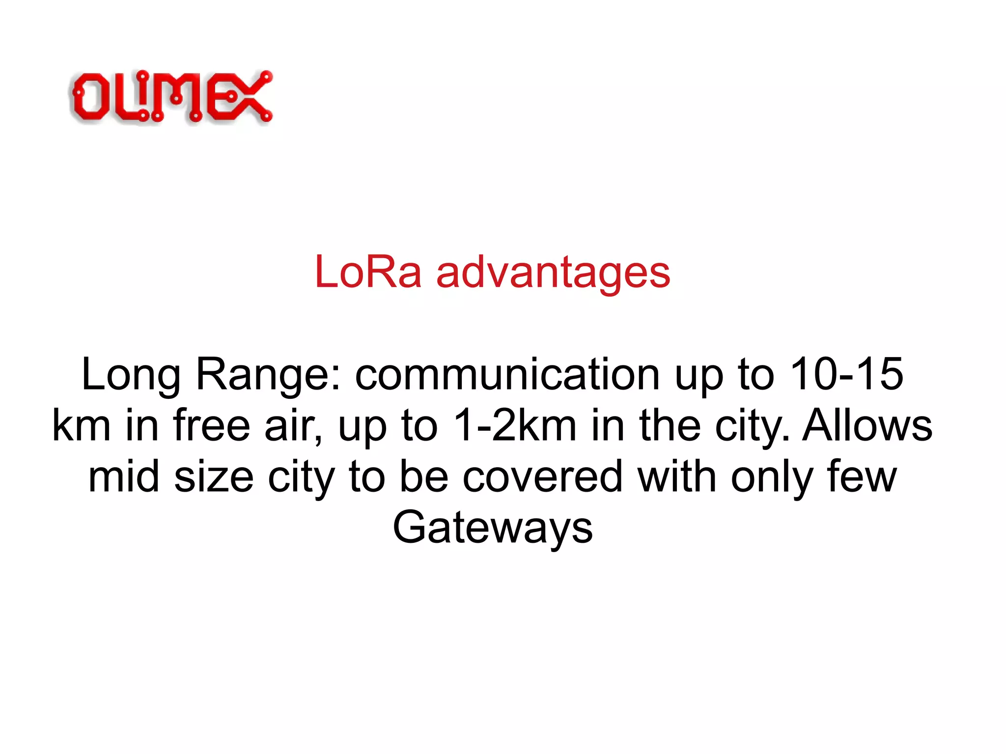 LoRa advantages
Long Range: communication up to 10-15
km in free air, up to 1-2km in the city. Allows
mid size city to be covered with only few
Gateways
 