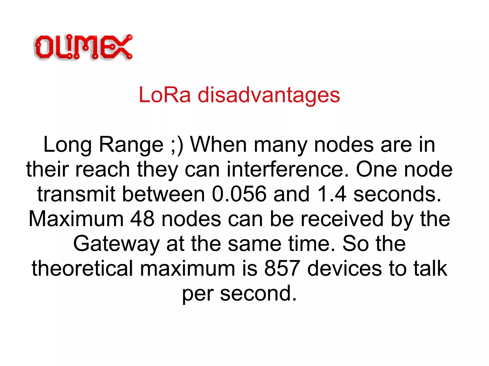 LoRa disadvantages
Long Range ;) When many nodes are in
their reach they can interference. One node
transmit between 0.056 and 1.4 seconds.
Maximum 48 nodes can be received by the
Gateway at the same time. So the
theoretical maximum is 857 devices to talk
per second.
 