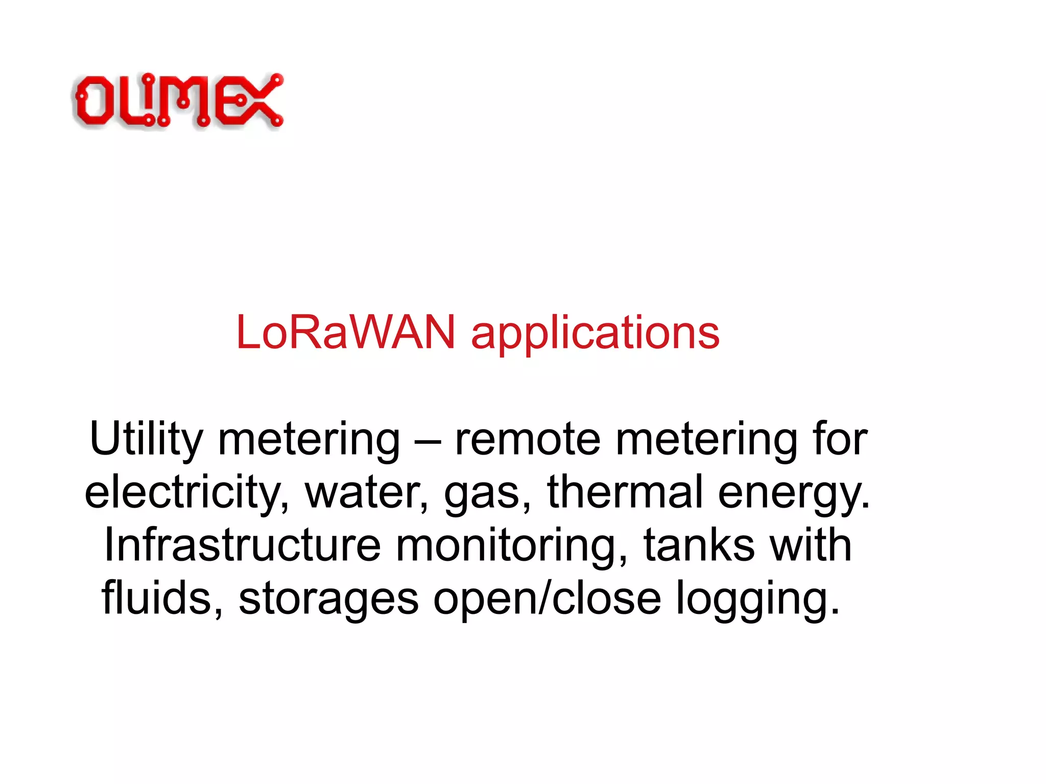 LoRaWAN applications
Utility metering – remote metering for
electricity, water, gas, thermal energy.
Infrastructure monitoring, tanks with
fluids, storages open/close logging.
 