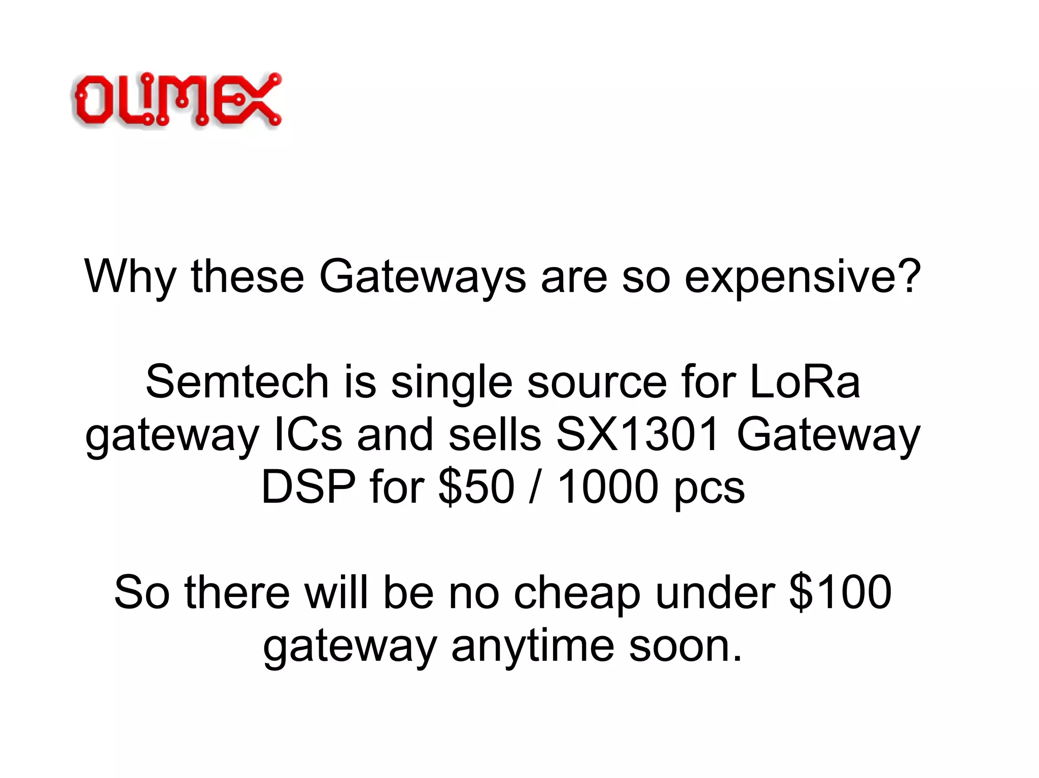 Why these Gateways are so expensive?
Semtech is single source for LoRa
gateway ICs and sells SX1301 Gateway
DSP for $50 / 1000 pcs
So there will be no cheap under $100
gateway anytime soon.
 