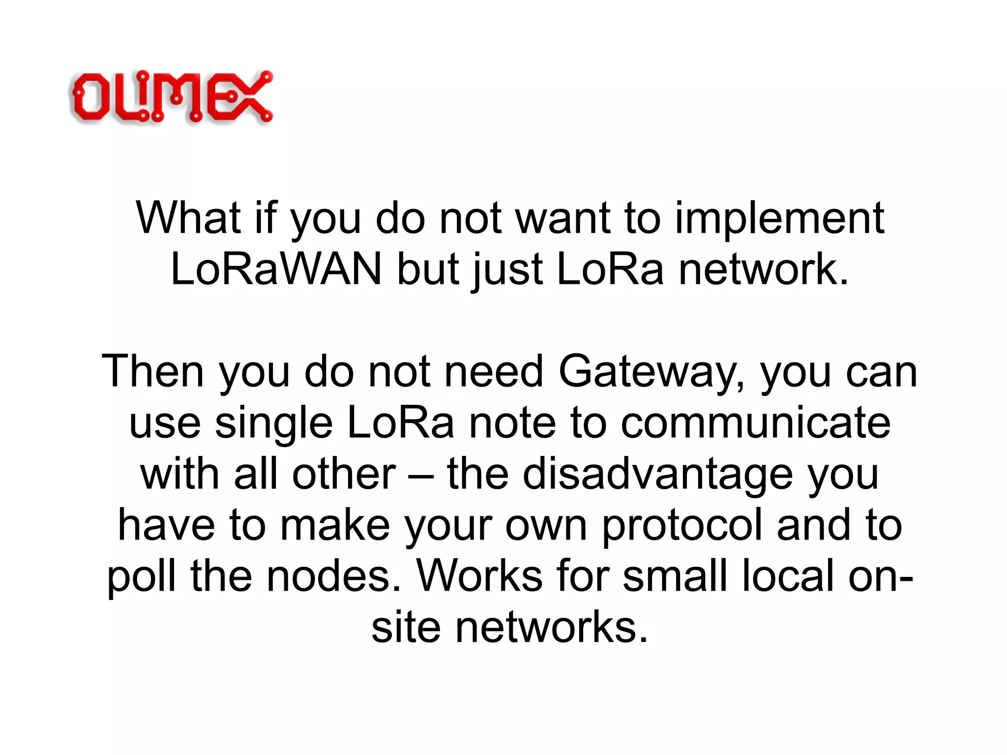 What if you do not want to implement
LoRaWAN but just LoRa network.
Then you do not need Gateway, you can
use single LoRa note to communicate
with all other – the disadvantage you
have to make your own protocol and to
poll the nodes. Works for small local on-
site networks.
 