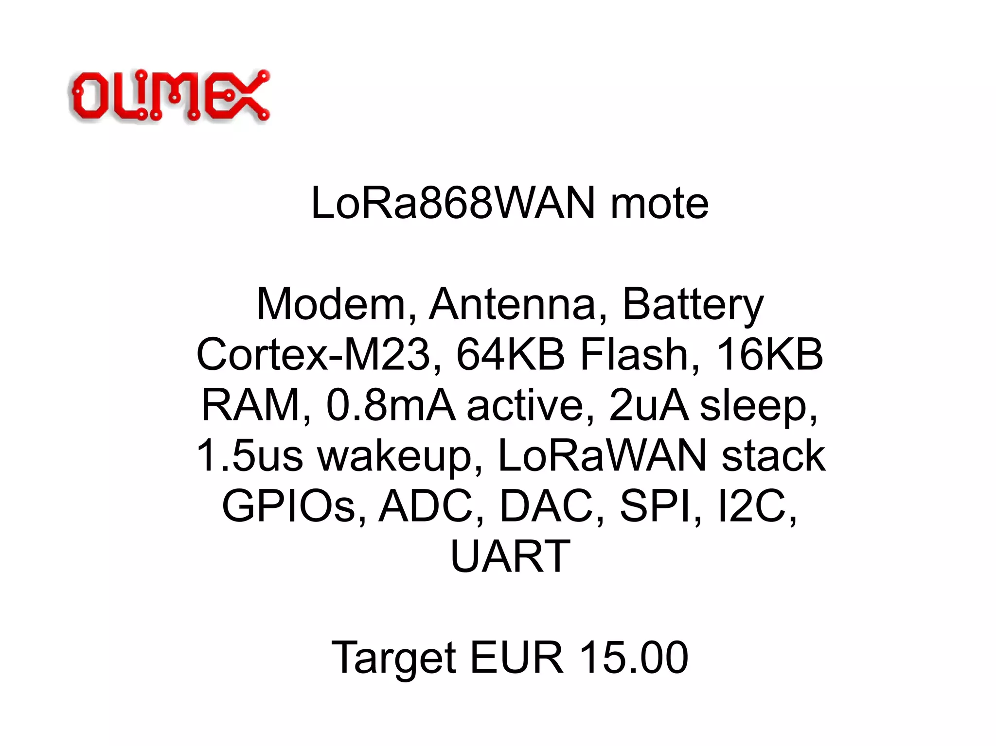 LoRa868WAN mote
Modem, Antenna, Battery
Cortex-M23, 64KB Flash, 16KB
RAM, 0.8mA active, 2uA sleep,
1.5us wakeup, LoRaWAN stack
GPIOs, ADC, DAC, SPI, I2C,
UART
Target EUR 15.00
 