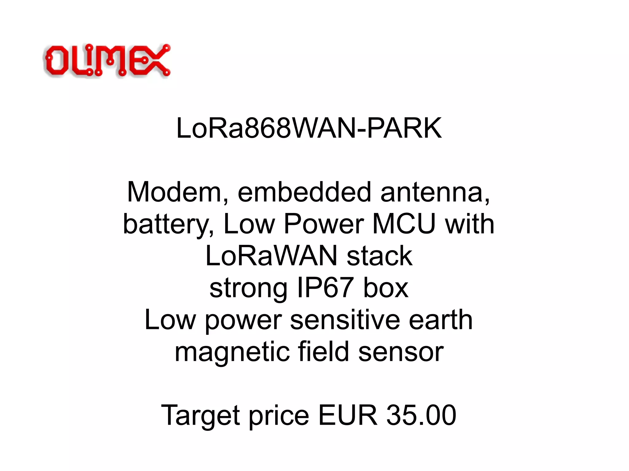 LoRa868WAN-PARK
Modem, embedded antenna,
battery, Low Power MCU with
LoRaWAN stack
strong IP67 box
Low power sensitive earth
magnetic field sensor
Target price EUR 35.00
 