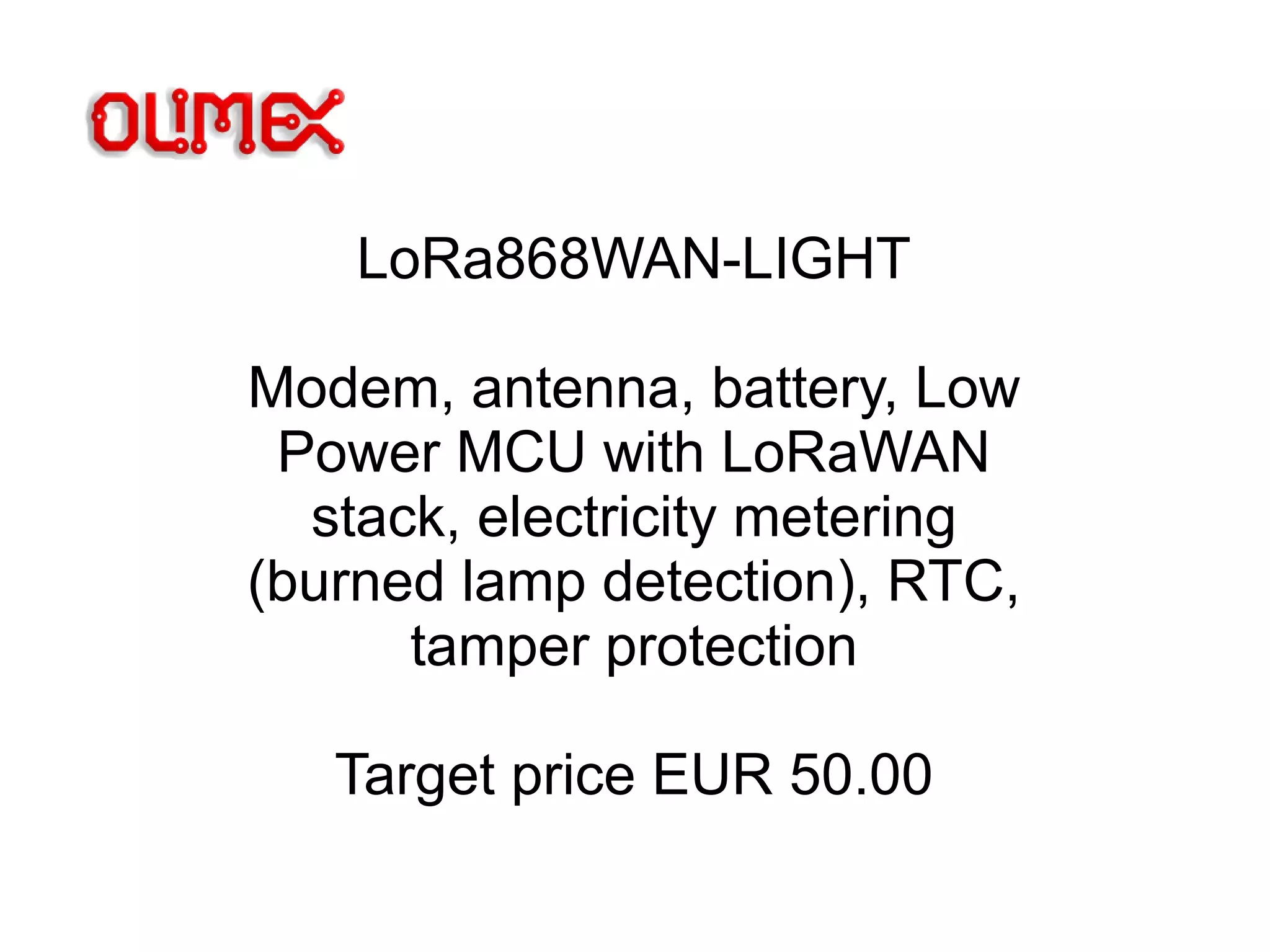 LoRa868WAN-LIGHT
Modem, antenna, battery, Low
Power MCU with LoRaWAN
stack, electricity metering
(burned lamp detection), RTC,
tamper protection
Target price EUR 50.00
 