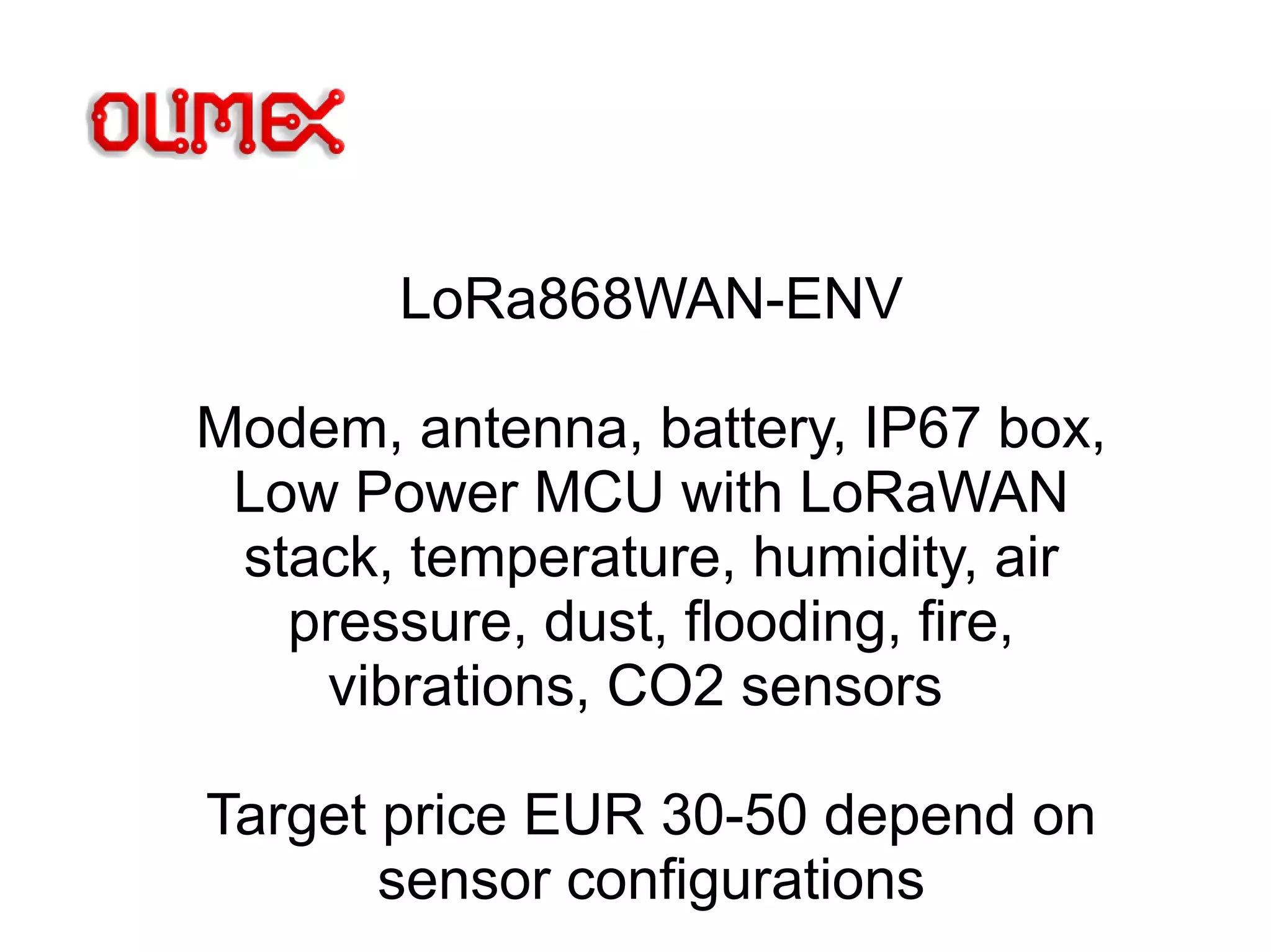 LoRa868WAN-ENV
Modem, antenna, battery, IP67 box,
Low Power MCU with LoRaWAN
stack, temperature, humidity, air
pressure, dust, flooding, fire,
vibrations, CO2 sensors
Target price EUR 30-50 depend on
sensor configurations
 