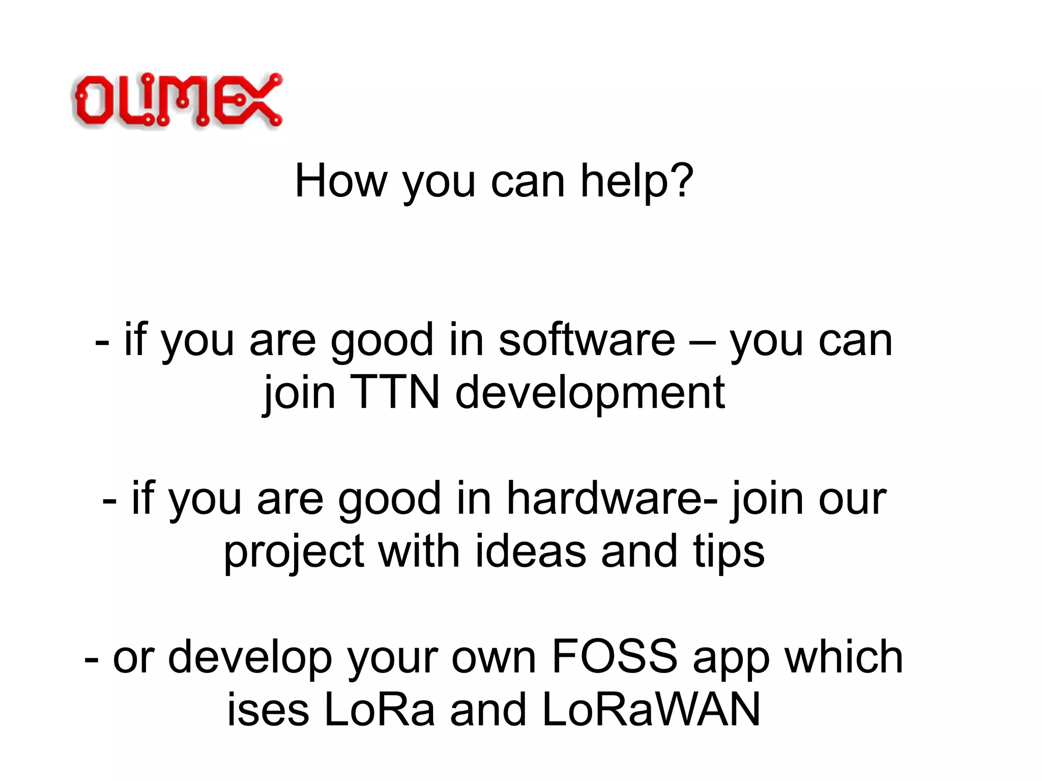 How you can help?
- if you are good in software – you can
join TTN development
- if you are good in hardware- join our
project with ideas and tips
- or develop your own FOSS app which
ises LoRa and LoRaWAN
 