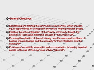 General Objectives:
Establishing and offering the community a new service which provides
equal opportunities for using public services to hearing impaired people
Initiating the active integration of the Plovdiv community through the
provision of accessible electronic services by Ivan Vazov DPL
Focusing the attention of the civil society onto the needs and problems of
hearing impaired people and the necessity for their integration into the
community
Provision of accessible information and communication to hearing impaired
people in the use of the e-services of Ivan Vazov DPL

 