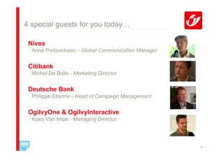 4 special guests for you today…

 Nivea
  Anne Portzenheim – Global Communication Manager


 Citibank
  Michel De Bolle - Marketing Director


 Deutsche Bank
  Philippe Etienne - Head of Campaign Management


 OgilvyOne & OgilvyInteractive
  Koen Van Impe - Managing Director




                                                    4
 