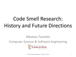 Code Smell Research:
History and Future Directions
Nikolaos Tsantalis
Computer Science & Software Engineering

Second PLOW Installment - March 5, 2014

1

 