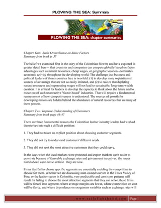 PLOWING THE SEA: Summary




Chapter One: Avoid Overreliance on Basic Factors
Summary from book p. 37

The belief we examined first in the story of the Colombian flowers and have explored in
greater detail here -- that countries and companies can compete globally based on factor
advantages such as natural resources, cheap wages, or geographic location--dominates
economic activity throughout the developing world. The challenge that business and
political leaders of those countries face is two-fold: (1) to develop more sophisticated
sources of advantage that are not so easily imitated, and (2) to realize that depleting
natural resources and suppressing wages will not lead to sustainable, long-term wealth
creation. It is critical for leaders to develop the capacity to think about the future and to
move out of such unattractive "factor-based" industries. That will require a fundamental
reassessment of how competitiveness is understood. The sources of growth for
developing nations are hidden behind the abundance of natural resources that so many of
them possess.

Chapter Two: Improve Understanding of Customers
Summary from book page 46-47

There are three fundamental reasons the Colombian leather industry leaders had worked
themselves into such a difficult position:

1. They had not taken an explicit position about choosing customer segments.

2. They did not try to understand customers' different needs.

3. They did not seek the most attractive customers that they could serve.

In the days when the local markets were protected and export markets were easier to
penetrate because of favorable exchange rates and government incentives, the issues
listed above were not so critical. They are now.

Firms that fail to choose specific segments are essentially enabling the competition to
choose for them. Whether we are discussing state-owned tourism in the Colca Valley of
Peru, or the leather sector in Colombia, very predictable and consistent patterns will
result. In failing to choose the most attractive segments that they can serve, those firms
will be forced into segments where average margins are lower, where competition on cost
will be fierce, and where dependence on exogenous variables such as exchange rates will


                                           www.saifullahkhalid.com                      Page 1
 