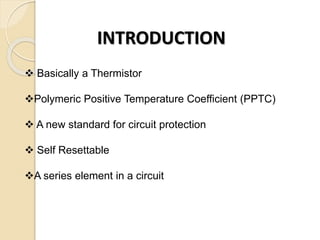 INTRODUCTION
 Basically a Thermistor
Polymeric Positive Temperature Coefficient (PPTC)
 A new standard for circuit prot...