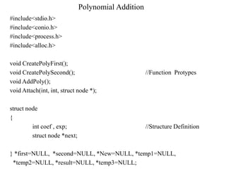 Polynomial Addition
#include<stdio.h>
#include<conio.h>
#include<process.h>
#include<alloc.h>

void CreatePolyFirst();
void CreatePolySecond();                            //Function Protypes
void AddPoly();
void Attach(int, int, struct node *);

struct node
{
         int coef , exp;                            //Structure Definition
         struct node *next;

} *first=NULL, *second=NULL, *New=NULL, *temp1=NULL,
 *temp2=NULL, *result=NULL, *temp3=NULL;
 